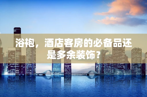 浴袍，酒店客房的必备品还是多余装饰？