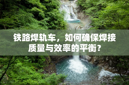 铁路焊轨车，如何确保焊接质量与效率的平衡？
