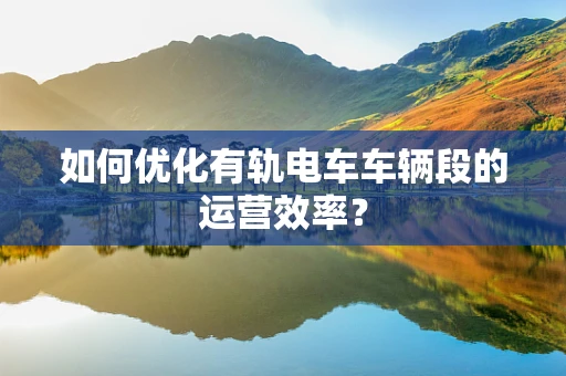 如何优化有轨电车车辆段的运营效率？