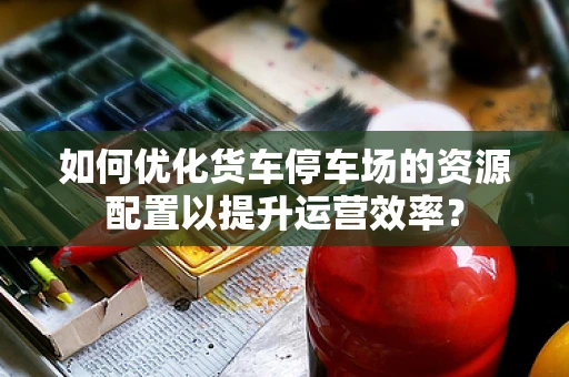 如何优化货车停车场的资源配置以提升运营效率？