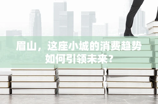 眉山，这座小城的消费趋势如何引领未来？
