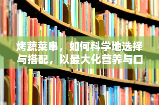 烤蔬菜串，如何科学地选择与搭配，以最大化营养与口感？