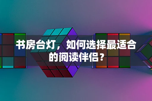 书房台灯，如何选择最适合的阅读伴侣？