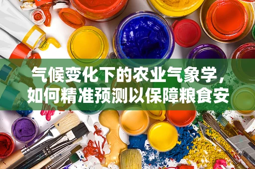 气候变化下的农业气象学，如何精准预测以保障粮食安全？