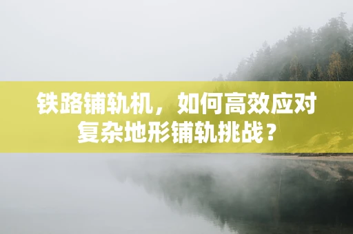 铁路铺轨机，如何高效应对复杂地形铺轨挑战？