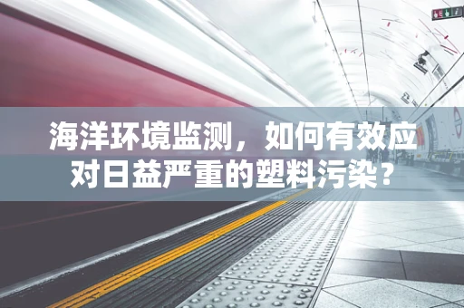 海洋环境监测，如何有效应对日益严重的塑料污染？