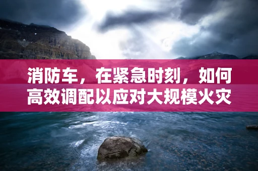 消防车，在紧急时刻，如何高效调配以应对大规模火灾？