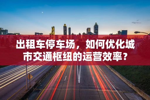 出租车停车场，如何优化城市交通枢纽的运营效率？
