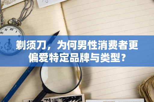 剃须刀，为何男性消费者更偏爱特定品牌与类型？
