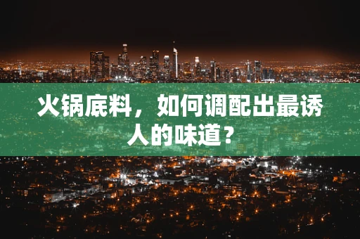 火锅底料，如何调配出最诱人的味道？
