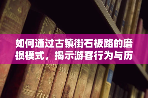 如何通过古镇街石板路的磨损模式，揭示游客行为与历史足迹？