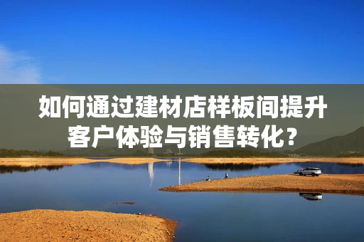 如何通过建材店样板间提升客户体验与销售转化？