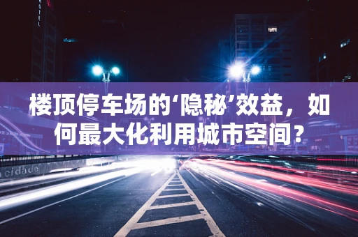 楼顶停车场的‘隐秘’效益，如何最大化利用城市空间？
