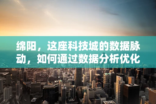绵阳，这座科技城的数据脉动，如何通过数据分析优化城市发展？