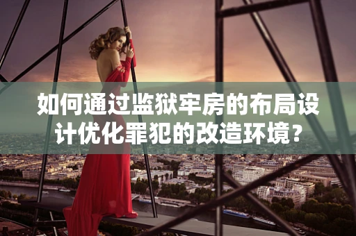 如何通过监狱牢房的布局设计优化罪犯的改造环境？