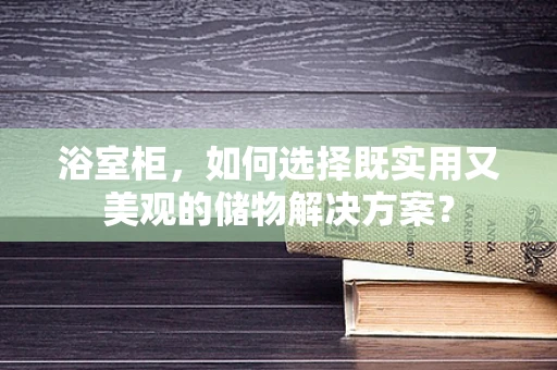 浴室柜，如何选择既实用又美观的储物解决方案？