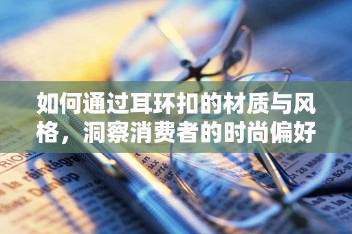 如何通过耳环扣的材质与风格，洞察消费者的时尚偏好？
