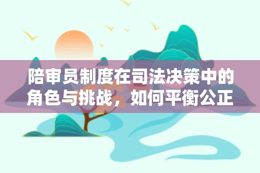 陪审员制度在司法决策中的角色与挑战，如何平衡公正与效率？