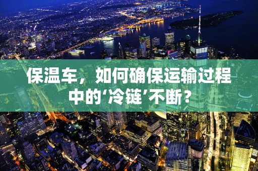 保温车，如何确保运输过程中的‘冷链’不断？