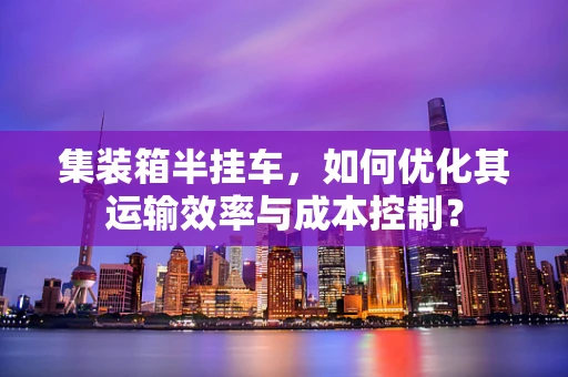 集装箱半挂车，如何优化其运输效率与成本控制？