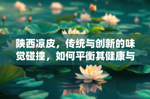 陕西凉皮，传统与创新的味觉碰撞，如何平衡其健康与美味？