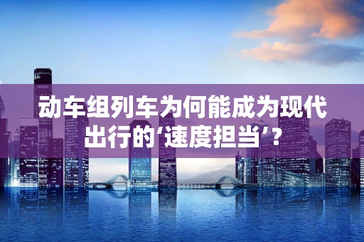 动车组列车为何能成为现代出行的‘速度担当’？