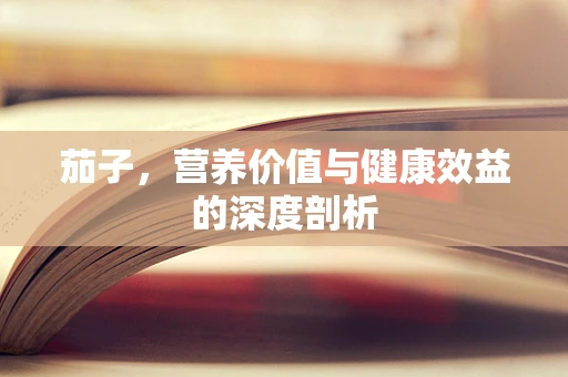 茄子，营养价值与健康效益的深度剖析