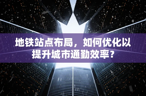 地铁站点布局，如何优化以提升城市通勤效率？