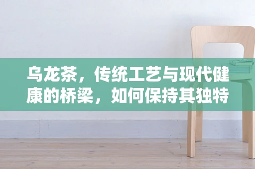 乌龙茶，传统工艺与现代健康的桥梁，如何保持其独特风味与健康益处？