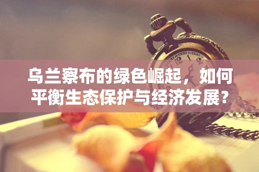 乌兰察布的绿色崛起，如何平衡生态保护与经济发展？