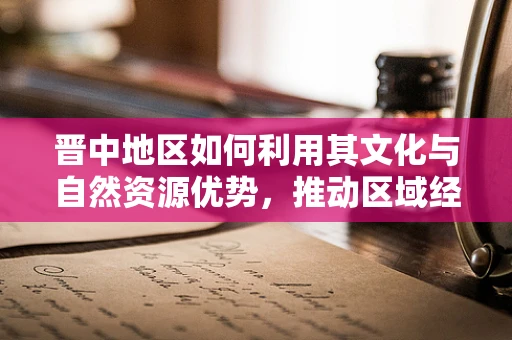 晋中地区如何利用其文化与自然资源优势，推动区域经济发展？