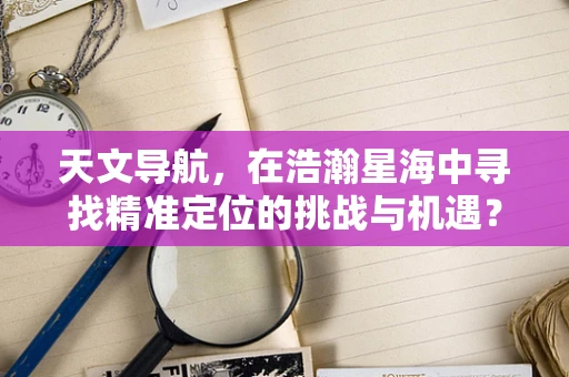 天文导航，在浩瀚星海中寻找精准定位的挑战与机遇？