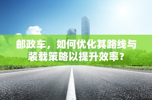 邮政车，如何优化其路线与装载策略以提升效率？