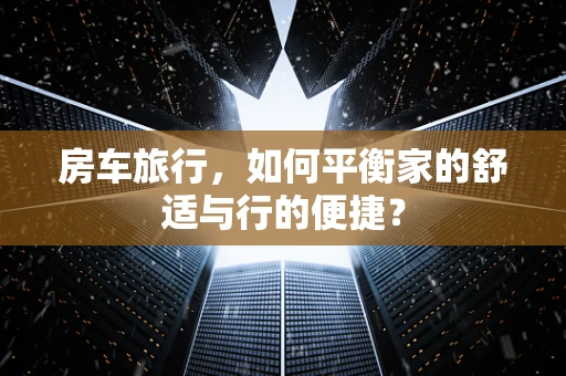 房车旅行，如何平衡家的舒适与行的便捷？