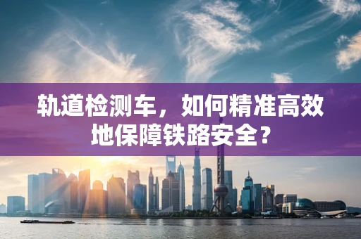 轨道检测车，如何精准高效地保障铁路安全？