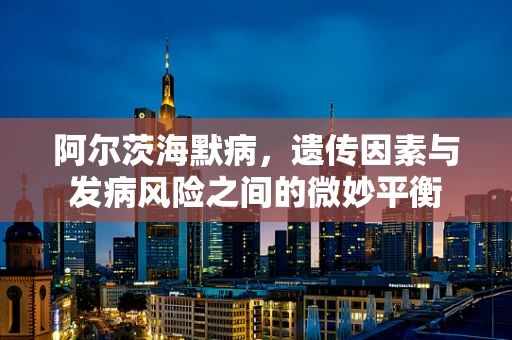 阿尔茨海默病，遗传因素与发病风险之间的微妙平衡
