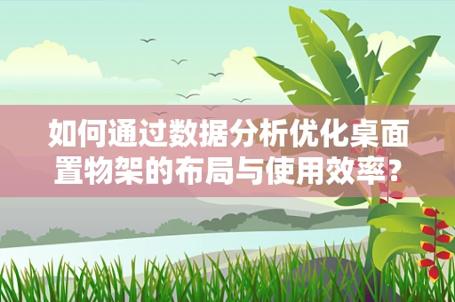 如何通过数据分析优化桌面置物架的布局与使用效率？
