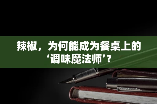 辣椒，为何能成为餐桌上的‘调味魔法师’？