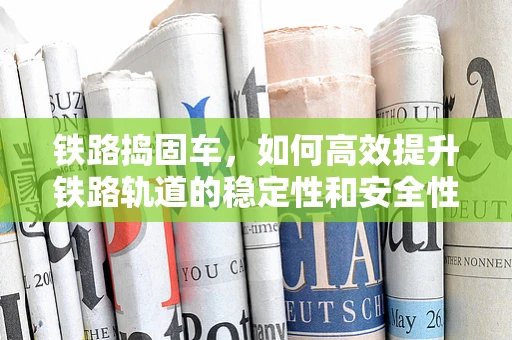 铁路捣固车，如何高效提升铁路轨道的稳定性和安全性？