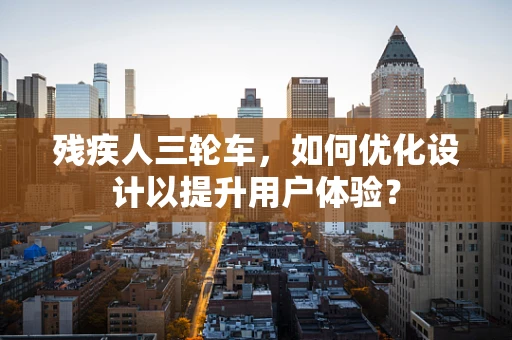 残疾人三轮车，如何优化设计以提升用户体验？