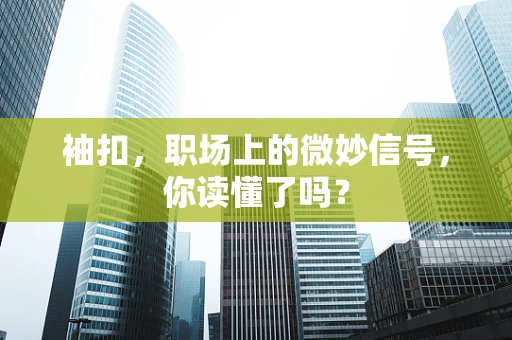 袖扣，职场上的微妙信号，你读懂了吗？