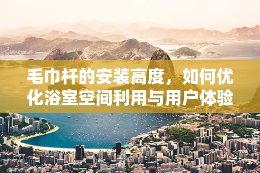 毛巾杆的安装高度，如何优化浴室空间利用与用户体验？