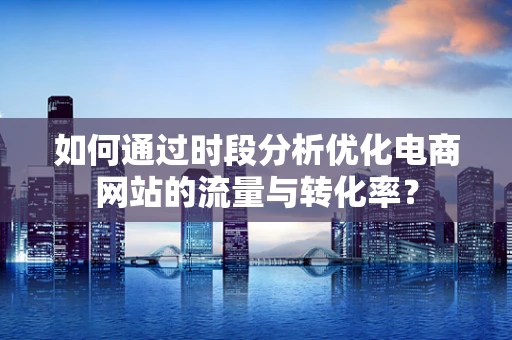 如何通过时段分析优化电商网站的流量与转化率？