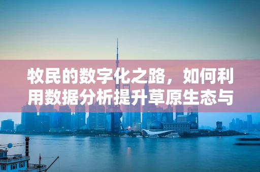 牧民的数字化之路，如何利用数据分析提升草原生态与牧业效益？