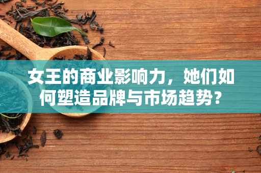 女王的商业影响力，她们如何塑造品牌与市场趋势？