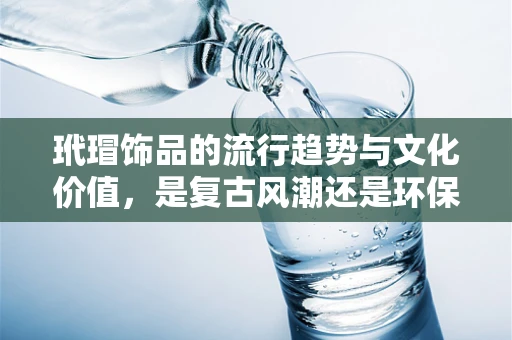 玳瑁饰品的流行趋势与文化价值，是复古风潮还是环保警钟？