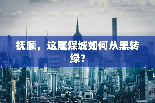 抚顺，这座煤城如何从黑转绿？