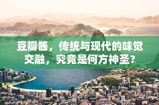 豆瓣酱，传统与现代的味觉交融，究竟是何方神圣？