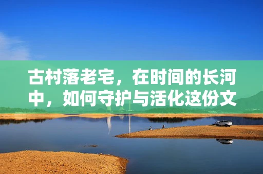 古村落老宅，在时间的长河中，如何守护与活化这份文化遗产？