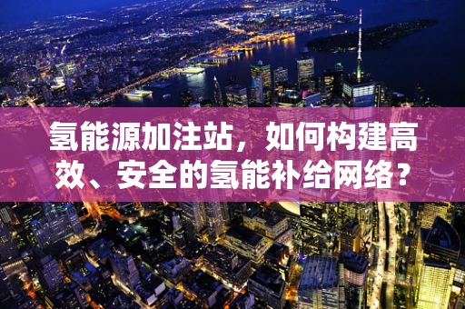 氢能源加注站，如何构建高效、安全的氢能补给网络？